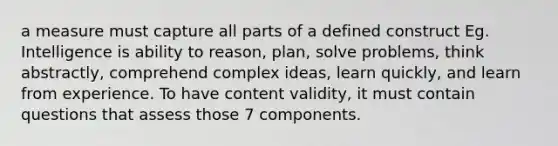 a measure must capture all parts of a defined construct Eg. Intelligence is ability to reason, plan, solve problems, think abstractly, comprehend complex ideas, learn quickly, and learn from experience. To have content validity, it must contain questions that assess those 7 components.