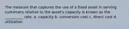 The measure that captures the use of a fixed asset in serving customers relative to the asset's capacity is known as the __________ rate. a. capacity b. conversion cost c. direct cost d. utilization