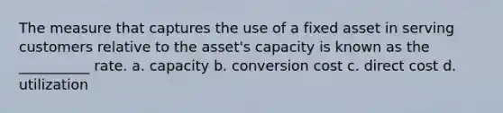 The measure that captures the use of a fixed asset in serving customers relative to the asset's capacity is known as the __________ rate. a. capacity b. conversion cost c. direct cost d. utilization