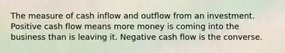 The measure of cash inflow and outflow from an investment. Positive cash flow means more money is coming into the business than is leaving it. Negative cash flow is the converse.