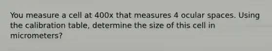 You measure a cell at 400x that measures 4 ocular spaces. Using the calibration table, determine the size of this cell in micrometers?