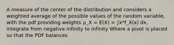 A measure of the center of the distribution and considers a weighted average of the possible values of the random variable, with the pdf providing weights 𝜇_X = E(X) = ∫x*f_X(x) dx, integrate from negative infinity to infinity Where a pivot is placed so that the PDF balances