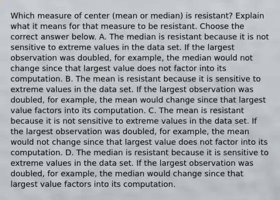 Which measure of center​ (mean or​ median) is​ resistant? Explain what it means for that measure to be resistant. Choose the correct answer below. A. The median is resistant because it is not sensitive to extreme values in the data set. If the largest observation was​ doubled, for​ example, the median would not change since that largest value does not factor into its computation. B. The mean is resistant because it is sensitive to extreme values in the data set. If the largest observation was​ doubled, for​ example, the mean would change since that largest value factors into its computation. C. The mean is resistant because it is not sensitive to extreme values in the data set. If the largest observation was​ doubled, for​ example, the mean would not change since that largest value does not factor into its computation. D. The median is resistant because it is sensitive to extreme values in the data set. If the largest observation was​ doubled, for​ example, the median would change since that largest value factors into its computation.