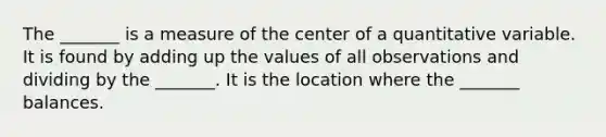 The _______ is a measure of the center of a quantitative variable. It is found by adding up the values of all observations and dividing by the _______. It is the location where the _______ balances.