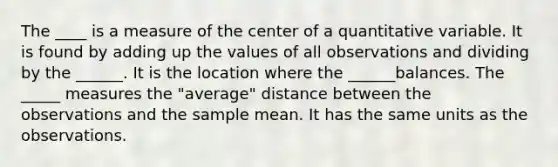 The ____ is a measure of the center of a quantitative variable. It is found by adding up the values of all observations and dividing by the ______. It is the location where the ______balances. The _____ measures the "average" distance between the observations and the sample mean. It has the same units as the observations.