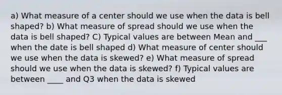 a) What measure of a center should we use when the data is bell shaped? b) What measure of spread should we use when the data is bell shaped? C) Typical values are between Mean and ___ when the date is bell shaped d) What measure of center should we use when the data is skewed? e) What measure of spread should we use when the data is skewed? f) Typical values are between ____ and Q3 when the data is skewed