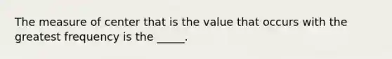 The measure of center that is the value that occurs with the greatest frequency is the _____.