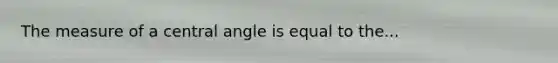 The measure of a central angle is equal to the...