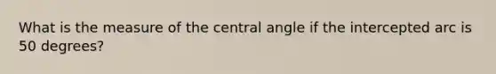 What is the measure of the central angle if the intercepted arc is 50 degrees?