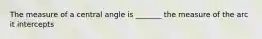 The measure of a central angle is _______ the measure of the arc it intercepts