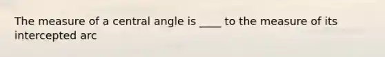 The measure of a central angle is ____ to the measure of its intercepted arc