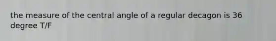 the measure of the central angle of a regular decagon is 36 degree T/F