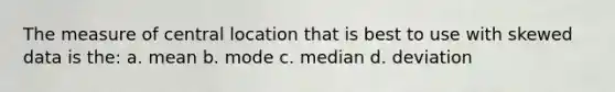 The measure of central location that is best to use with skewed data is the: a. mean b. mode c. median d. deviation