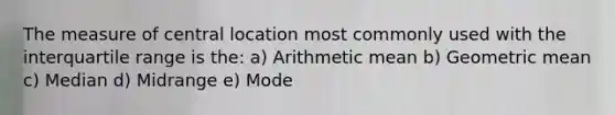 The measure of central location most commonly used with the interquartile range is the: a) Arithmetic mean b) Geometric mean c) Median d) Midrange e) Mode