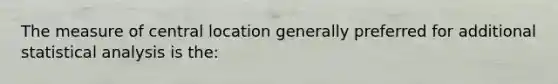 The measure of central location generally preferred for additional statistical analysis is the: