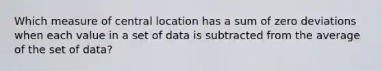 Which measure of central location has a sum of zero deviations when each value in a set of data is subtracted from the average of the set of data?