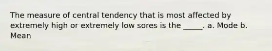 The measure of central tendency that is most affected by extremely high or extremely low sores is the _____. a. Mode b. Mean