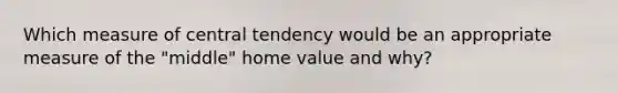 Which measure of central tendency would be an appropriate measure of the "middle" home value and why?