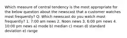 Which measure of central tendency is the most appropriate for the below question about the newscast that a customer watches most frequently? Q: Which newscast do you watch most frequently? 1. 7:00 am news 2. Noon news 3. 6:00 pm news 4. 10:00 pm news a) mode b) median c) mean d) standard deviation e) range