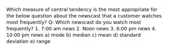 Which measure of central tendency is the most appropriate for the below question about the newscast that a customer watches most frequently? Q: Which newscast do you watch most frequently? 1. 7:00 am news 2. Noon news 3. 6:00 pm news 4. 10:00 pm news a) mode b) median c) mean d) standard deviation e) range