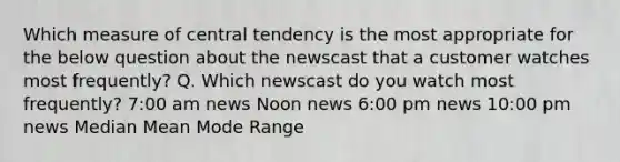 Which measure of central tendency is the most appropriate for the below question about the newscast that a customer watches most frequently? Q. Which newscast do you watch most frequently? 7:00 am news Noon news 6:00 pm news 10:00 pm news Median Mean Mode Range