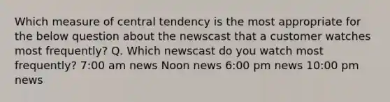 Which measure of central tendency is the most appropriate for the below question about the newscast that a customer watches most frequently? Q. Which newscast do you watch most frequently? 7:00 am news Noon news 6:00 pm news 10:00 pm news