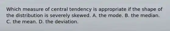 Which measure of central tendency is appropriate if the shape of the distribution is severely skewed. A. the mode. B. the median. C. the mean. D. the deviation.