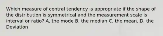 Which measure of central tendency is appropriate if the shape of the distribution is symmetrical and the measurement scale is interval or ratio? A. the mode B. the median C. the mean. D. the Deviation