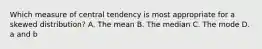 Which measure of central tendency is most appropriate for a skewed distribution? A. The mean B. The median C. The mode D. a and b