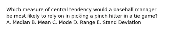 Which measure of central tendency would a baseball manager be most likely to rely on in picking a pinch hitter in a tie game? A. Median B. Mean C. Mode D. Range E. Stand Deviation