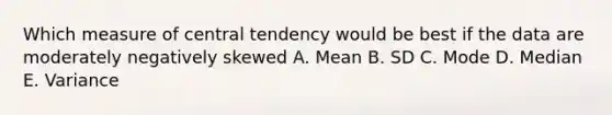 Which measure of central tendency would be best if the data are moderately negatively skewed A. Mean B. SD C. Mode D. Median E. Variance