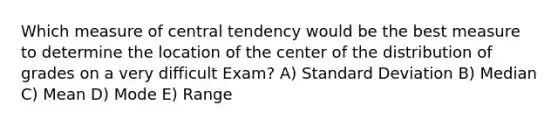 Which measure of central tendency would be the best measure to determine the location of the center of the distribution of grades on a very difficult Exam? A) Standard Deviation B) Median C) Mean D) Mode E) Range