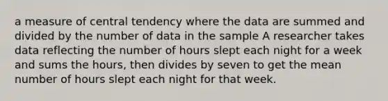 a measure of central tendency where the data are summed and divided by the number of data in the sample A researcher takes data reflecting the number of hours slept each night for a week and sums the hours, then divides by seven to get the mean number of hours slept each night for that week.