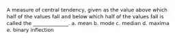 A measure of central tendency, given as the value above which half of the values fall and below which half of the values fall is called the ______________. a. mean b. mode c. median d. maxima e. binary inflection