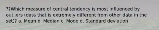 ??Which measure of central tendency is most influenced by outliers (data that is extremely different from other data in the set)? a. Mean b. Median c. Mode d. Standard deviation