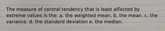 The measure of central tendency that is least affected by extreme values is the: a. the weighted mean. b. the mean. c. the variance. d. the standard deviation e. the median.