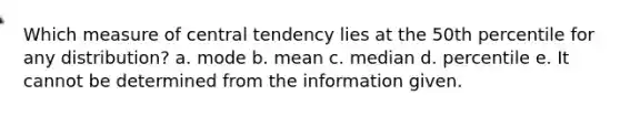 Which measure of central tendency lies at the 50th percentile for any distribution? a. mode b. mean c. median d. percentile e. It cannot be determined from the information given.