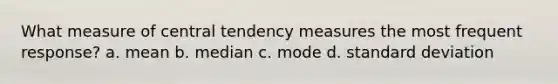 What measure of central tendency measures the most frequent response? a. mean b. median c. mode d. standard deviation