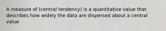 A measure of (central tendency) is a quantitative value that describes how widely the data are dispersed about a central value