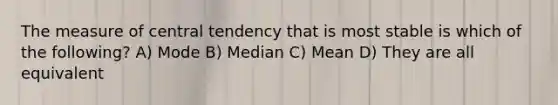 The measure of central tendency that is most stable is which of the following? A) Mode B) Median C) Mean D) They are all equivalent