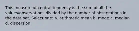 This measure of central tendency is the sum of all the values/observations divided by the number of observations in the data set. Select one: a. arithmetic mean b. mode c. median d. dispersion