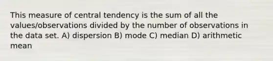 This measure of central tendency is the sum of all the values/observations divided by the number of observations in the data set. A) dispersion B) mode C) median D) arithmetic mean