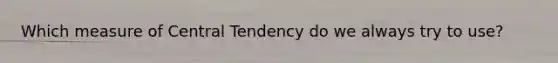 Which measure of Central Tendency do we always try to use?