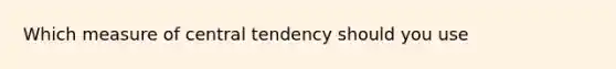 Which measure of central tendency should you use