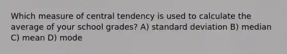 Which measure of central tendency is used to calculate the average of your school grades? A) standard deviation B) median C) mean D) mode