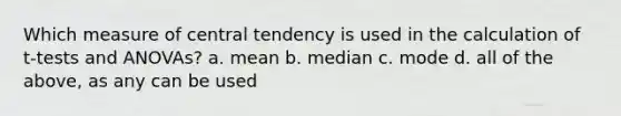 Which measure of central tendency is used in the calculation of t-tests and ANOVAs? a. mean b. median c. mode d. all of the above, as any can be used