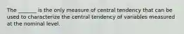 The _______ is the only measure of central tendency that can be used to characterize the central tendency of variables measured at the nominal level.