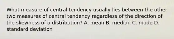 What measure of central tendency usually lies between the other two measures of central tendency regardless of the direction of the skewness of a distribution? A. mean B. median C. mode D. standard deviation