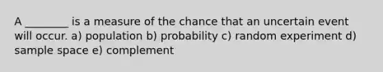 A ________ is a measure of the chance that an uncertain event will occur. a) population b) probability c) random experiment d) sample space e) complement