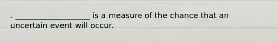 . ___________________ is a measure of the chance that an uncertain event will occur.
